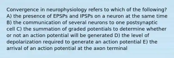 Convergence in neurophysiology refers to which of the following? A) the presence of EPSPs and IPSPs on a neuron at the same time B) the communication of several neurons to one postsynaptic cell C) the summation of graded potentials to determine whether or not an action potential will be generated D) the level of depolarization required to generate an action potential E) the arrival of an action potential at the axon terminal