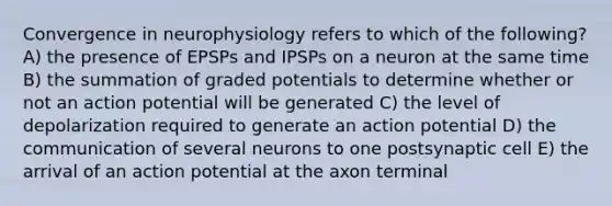 Convergence in neurophysiology refers to which of the following? A) the presence of EPSPs and IPSPs on a neuron at the same time B) the summation of graded potentials to determine whether or not an action potential will be generated C) the level of depolarization required to generate an action potential D) the communication of several neurons to one postsynaptic cell E) the arrival of an action potential at the axon terminal