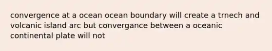 convergence at a ocean ocean boundary will create a trnech and volcanic island arc but convergance between a oceanic continental plate will not