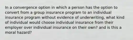 In a convergence option in which a person has the option to convert from a group insurance program to an individual insurance program without evidence of underwriting, what kind of individual would choose individual insurance from their employer over individual insurance on their own? and is this a moral hazard?