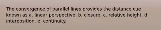 The convergence of parallel lines provides the distance cue known as a. linear perspective. b. closure. c. relative height. d. interposition. e. continuity.