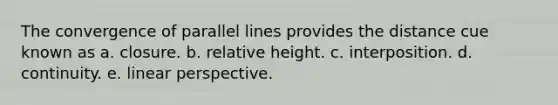 The convergence of parallel lines provides the distance cue known as a. closure. b. relative height. c. interposition. d. continuity. e. linear perspective.