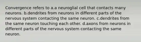 Convergence refers to a.a neuroglial cell that contacts many neurons. b.dendrites from neurons in different parts of the nervous system contacting the same neuron. c.dendrites from the same neuron touching each other. d.axons from neurons in different parts of the nervous system contacting the same neuron.