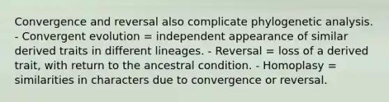 Convergence and reversal also complicate phylogenetic analysis. - Convergent evolution = independent appearance of similar derived traits in different lineages. - Reversal = loss of a derived trait, with return to the ancestral condition. - Homoplasy = similarities in characters due to convergence or reversal.