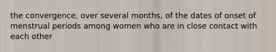 the convergence, over several months, of the dates of onset of menstrual periods among women who are in close contact with each other