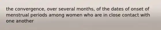 the convergence, over several months, of the dates of onset of menstrual periods among women who are in close contact with one another