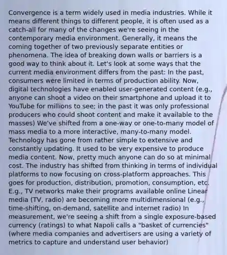 Convergence is a term widely used in media industries. While it means different things to different people, it is often used as a catch-all for many of the changes we're seeing in the contemporary media environment. Generally, it means the coming together of two previously separate entities or phenomena. The idea of breaking down walls or barriers is a good way to think about it. Let's look at some ways that the current media environment differs from the past: In the past, consumers were limited in terms of production ability. Now, digital technologies have enabled user-generated content (e.g., anyone can shoot a video on their smartphone and upload it to YouTube for millions to see; in the past it was only professional producers who could shoot content and make it available to the masses) We've shifted from a one-way or one-to-many model of mass media to a more interactive, many-to-many model. Technology has gone from rather simple to extensive and constantly updating. It used to be very expensive to produce media content. Now, pretty much anyone can do so at minimal cost. The industry has shifted from thinking in terms of individual platforms to now focusing on cross-platform approaches. This goes for production, distribution, promotion, consumption, etc. E.g., TV networks make their programs available online Linear media (TV, radio) are becoming more multidimensional (e.g., time-shifting, on-demand, satellite and internet radio) In measurement, we're seeing a shift from a single exposure-based currency (ratings) to what Napoli calls a "basket of currencies" (where media companies and advertisers are using a variety of metrics to capture and understand user behavior)