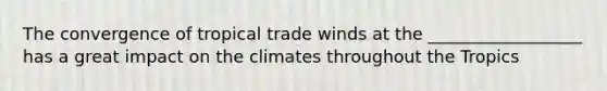 The convergence of tropical trade winds at the __________________ has a great impact on the climates throughout the Tropics