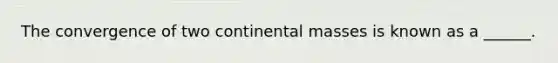 The convergence of two continental masses is known as a ______.