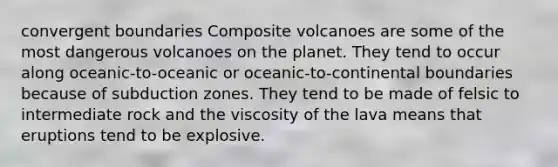 convergent boundaries Composite volcanoes are some of the most dangerous volcanoes on the planet. They tend to occur along oceanic-to-oceanic or oceanic-to-continental boundaries because of subduction zones. They tend to be made of felsic to intermediate rock and the viscosity of the lava means that eruptions tend to be explosive.