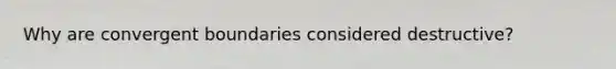 Why are convergent boundaries considered destructive?