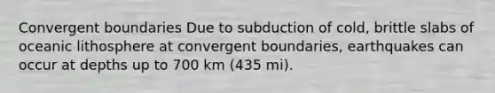 Convergent boundaries Due to subduction of cold, brittle slabs of oceanic lithosphere at convergent boundaries, earthquakes can occur at depths up to 700 km (435 mi).