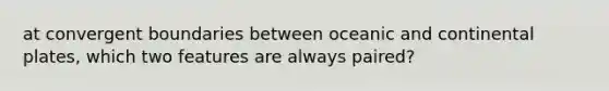 at convergent boundaries between oceanic and continental plates, which two features are always paired?