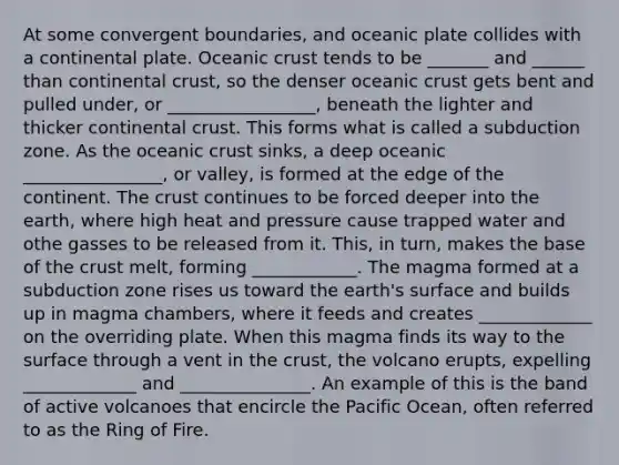 At some convergent boundaries, and oceanic plate collides with a continental plate. Oceanic crust tends to be _______ and ______ than continental crust, so the denser oceanic crust gets bent and pulled under, or _________________, beneath the lighter and thicker continental crust. This forms what is called a subduction zone. As the oceanic crust sinks, a deep oceanic ________________, or valley, is formed at the edge of the continent. The crust continues to be forced deeper into the earth, where high heat and pressure cause trapped water and othe gasses to be released from it. This, in turn, makes the base of the crust melt, forming ____________. The magma formed at a subduction zone rises us toward the earth's surface and builds up in magma chambers, where it feeds and creates _____________ on the overriding plate. When this magma finds its way to the surface through a vent in the crust, the volcano erupts, expelling _____________ and _______________. An example of this is the band of active volcanoes that encircle the Pacific Ocean, often referred to as the Ring of Fire.