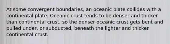 At some convergent boundaries, an oceanic plate collides with a continental plate. Oceanic crust tends to be denser and thicker than continental crust, so the denser oceanic crust gets bent and pulled under, or subducted, beneath the lighter and thicker continental crust.