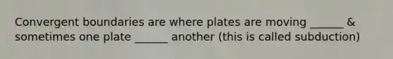 Convergent boundaries are where plates are moving ______ & sometimes one plate ______ another (this is called subduction)