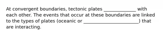 At convergent boundaries, tectonic plates ______________ with each other. The events that occur at these boundaries are linked to the types of plates (oceanic or ________________________) that are interacting.