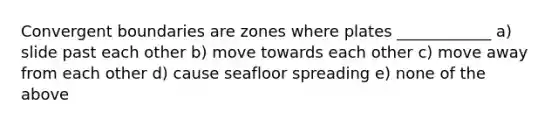 Convergent boundaries are zones where plates ____________ a) slide past each other b) move towards each other c) move away from each other d) cause seafloor spreading e) none of the above