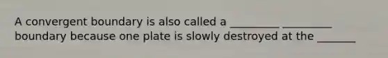 A convergent boundary is also called a _________ _________ boundary because one plate is slowly destroyed at the _______