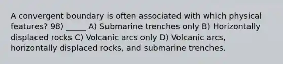 A convergent boundary is often associated with which physical features? 98) _____ A) Submarine trenches only B) Horizontally displaced rocks C) Volcanic arcs only D) Volcanic arcs, horizontally displaced rocks, and submarine trenches.