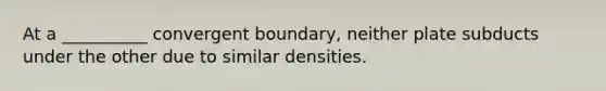 At a __________ convergent boundary, neither plate subducts under the other due to similar densities.