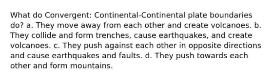 What do Convergent: Continental-Continental plate boundaries do? a. They move away from each other and create volcanoes. b. They collide and form trenches, cause earthquakes, and create volcanoes. c. They push against each other in opposite directions and cause earthquakes and faults. d. They push towards each other and form mountains.