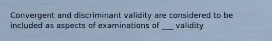 Convergent and discriminant validity are considered to be included as aspects of examinations of ___ validity