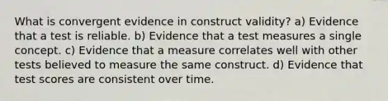 What is convergent evidence in construct validity? a) Evidence that a test is reliable. b) Evidence that a test measures a single concept. c) Evidence that a measure correlates well with other tests believed to measure the same construct. d) Evidence that test scores are consistent over time.