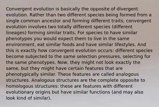 Convergent evolution is basically the opposite of divergent evolution. Rather than two different species being formed from a single common ancestor and forming different traits, convergent evolution involves two totally different species (different lineages) forming similar traits. For species to have similar phenotypes you would expect them to live in the same environment, eat similar foods and have similar lifestyles. And this is exactly how convergent evolution occurs: different species become subjected to the same selection pressures, selecting for the same phenotypes. Now, they might not look exactly the same, but they might have certain features that are phenotypically similar. These features are called analogous structures. Analogous structures are the complete opposite to homologous structures: these are features with different evolutionary origins but have similar functions (and may also look kind of similar).