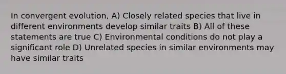 In convergent evolution, A) Closely related species that live in different environments develop similar traits B) All of these statements are true C) Environmental conditions do not play a significant role D) Unrelated species in similar environments may have similar traits