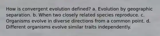 How is convergent evolution defined? a. Evolution by geographic separation. b. When two closely related species reproduce. c. Organisms evolve in diverse directions from a common point. d. Different organisms evolve similar traits independently.