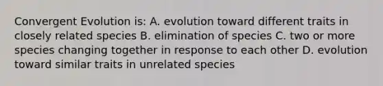 Convergent Evolution is: A. evolution toward different traits in closely related species B. elimination of species C. two or more species changing together in response to each other D. evolution toward similar traits in unrelated species