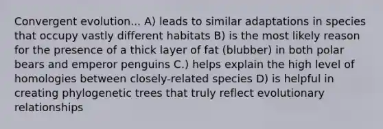 Convergent evolution... A) leads to similar adaptations in species that occupy vastly different habitats B) is the most likely reason for the presence of a thick layer of fat (blubber) in both polar bears and emperor penguins C.) helps explain the high level of homologies between closely-related species D) is helpful in creating phylogenetic trees that truly reflect evolutionary relationships