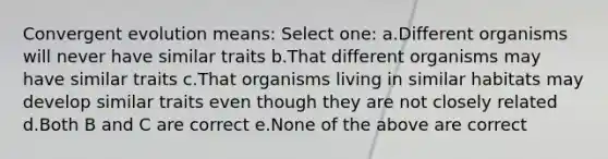 Convergent evolution means: Select one: a.Different organisms will never have similar traits b.That different organisms may have similar traits c.That organisms living in similar habitats may develop similar traits even though they are not closely related d.Both B and C are correct e.None of the above are correct