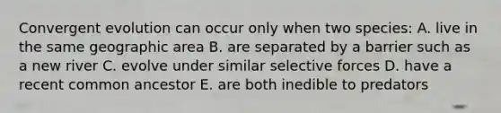 Convergent evolution can occur only when two species: A. live in the same geographic area B. are separated by a barrier such as a new river C. evolve under similar selective forces D. have a recent common ancestor E. are both inedible to predators