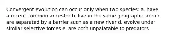 Convergent evolution can occur only when two species: a. have a recent common ancestor b. live in the same geographic area c. are separated by a barrier such as a new river d. evolve under similar selective forces e. are both unpalatable to predators