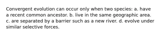 Convergent evolution can occur only when two species: a. have a recent common ancestor. b. live in the same geographic area. c. are separated by a barrier such as a new river. d. evolve under similar selective forces.