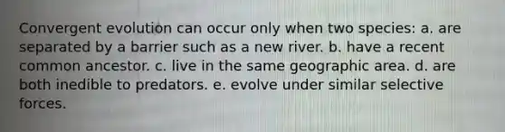 Convergent evolution can occur only when two species: a. are separated by a barrier such as a new river. b. have a recent common ancestor. c. live in the same geographic area. d. are both inedible to predators. e. evolve under similar selective forces.