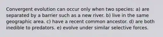 Convergent evolution can occur only when two species: a) are separated by a barrier such as a new river. b) live in the same geographic area. c) have a recent common ancestor. d) are both inedible to predators. e) evolve under similar selective forces.