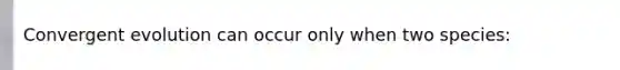 Convergent evolution can occur only when two species: