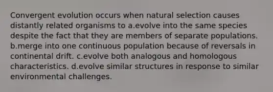 Convergent evolution occurs when natural selection causes distantly related organisms to a.evolve into the same species despite the fact that they are members of separate populations. b.merge into one continuous population because of reversals in continental drift. c.evolve both analogous and homologous characteristics. d.evolve similar structures in response to similar environmental challenges.