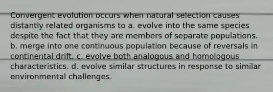 Convergent evolution occurs when natural selection causes distantly related organisms to a. evolve into the same species despite the fact that they are members of separate populations. b. merge into one continuous population because of reversals in continental drift. c. evolve both analogous and homologous characteristics. d. evolve similar structures in response to similar environmental challenges.