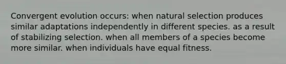 Convergent evolution occurs: when natural selection produces similar adaptations independently in different species. as a result of stabilizing selection. when all members of a species become more similar. when individuals have equal fitness.