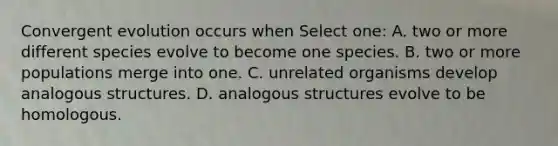 Convergent evolution occurs when Select one: A. two or more different species evolve to become one species. B. two or more populations merge into one. C. unrelated organisms develop analogous structures. D. analogous structures evolve to be homologous.