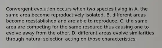 Convergent evolution occurs when two species living in A. the same area become reproductively isolated. B. different areas become reestablished and are able to reproduce. C. the same area are competing for the same resource thus causing one to evolve away from the other. D. different areas evolve similarities through natural selection acting on those characteristics.