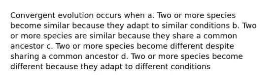 Convergent evolution occurs when a. Two or more species become similar because they adapt to similar conditions b. Two or more species are similar because they share a common ancestor c. Two or more species become different despite sharing a common ancestor d. Two or more species become different because they adapt to different conditions