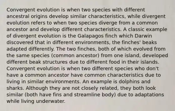 Convergent evolution is when two species with different ancestral origins develop similar characteristics, while divergent evolution refers to when two species diverge from a common ancestor and develop different characteristics. A classic example of divergent evolution is the Galapagos finch which Darwin discovered that in different environments, the finches' beaks adapted differently. The two finches, both of which evolved from the same species (common ancestor) from one island, developed different beak structures due to different food in their islands. Convergent evolution is when two different species who don't have a common ancestor have common characteristics due to living in similar environments. An example is dolphins and sharks. Although they are not closely related, they both look similar (both have fins and streamline body) due to adaptations while living underwater.