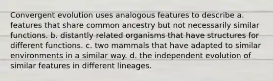 Convergent evolution uses analogous features to describe a. features that share common ancestry but not necessarily similar functions. b. distantly related organisms that have structures for different functions. c. two mammals that have adapted to similar environments in a similar way. d. the independent evolution of similar features in different lineages.