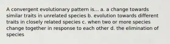 A convergent evolutionary pattern is... a. a change towards similar traits in unrelated species b. evolution towards different traits in closely related species c. when two or more species change together in response to each other d. the elimination of species