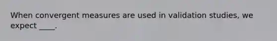 When convergent measures are used in validation studies, we expect ____.